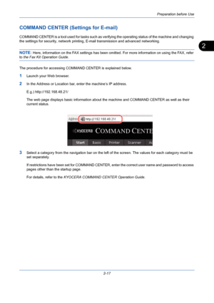 Page 53Preparation before Use
2-17
2
COMMAND CENTER (Settings for E-mail)
COMMAND CENTER is a tool used for tasks such as verifying the operating status of the machine and changing 
the settings for security, network printing, E-mail transmission and advanced networking.
NOTE: Here, information on the FAX settings has been omitted. For more information on using the FAX, refer 
to the Fax Kit Operation Guide.
The procedure for accessing COMMAND CENTER is explained below.
1Launch your Web browser.
2In the Address...