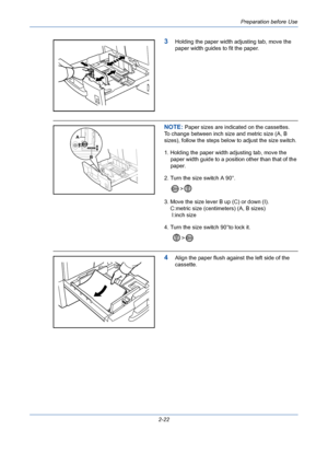 Page 58Preparation before Use
2-22
3Holding the paper width adjusting tab, move the 
paper width guides to fit the paper.
NOTE: Paper sizes are indicated on the cassettes.
To change between inch size and metric size (A, B 
sizes), follow the steps below to adjust the size switch.
1. Holding the paper width adjusting tab, move the 
paper width guide to a position other than that of the 
paper.
2. Turn the size switch A 90°. 
> 
3. Move the size lever B up (C) or down (I). 
    C:metric size (centimeters) (A, B...