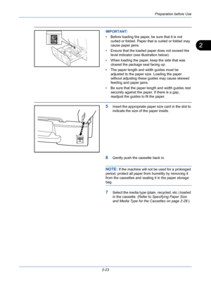 Page 59Preparation before Use
2-23
2
IMPORTANT: 
• Before loading the paper, be sure that it is not 
curled or folded. Paper that is curled or folded may 
cause paper jams.
• Ensure that the loaded paper does not exceed the 
level indicator (see illustration below).
• When loading the paper, keep the side that was 
closest the package seal facing up.
• The paper length and width guides must be 
adjusted to the paper size. Loading the paper 
without adjusting these guides may cause skewed 
feeding and paper...