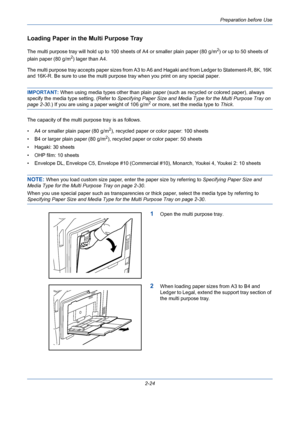 Page 60Preparation before Use
2-24
Loading Paper in the Multi Purpose Tray
The multi purpose tray will hold up to 100 sheets of A4 or smaller plain paper (80 g/m2) or up to 50 sheets of 
plain paper (80 g/m
2) lager than A4.
The multi purpose tray accepts paper sizes from A3 to A6 and Hagaki and from Ledger to Statement-R, 8K, 16K 
and 16K-R. Be sure to use the multi purpose tray when you print on any special paper.
IMPORTANT: When using media types other than plain paper (such as recycled or colored paper),...