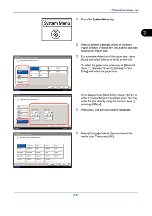 Page 67Preparation before Use
2-31
2
1Press the System Menu key.
2Press [Common Settings], [Next] of Original / 
Paper Settings, [Next] of MP Tray Setting, and then 
[Change] of Paper Size.
3For automatic detection of the paper size, press 
[Auto] and select [Metric] or [Inch] as the unit.
To select the paper size, press any of [Standard 
Sizes 1], [Standard Sizes 2], [Others] or [Size 
Entry] and select the paper size.
If you have chosen [Size Entry], press [+] or [–] to 
enter X (horizontal) and Y (vertical)...