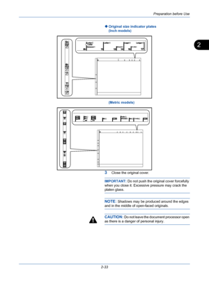 Page 69Preparation before Use
2-33
2
Original size indicator plates
(Inch models)
(Metric models)
3Close the original cover.
IMPORTANT: Do not push the original cover forcefully 
when you close it. Excessive pressure may crack the 
platen glass.
NOTE: Shadows may be produced around the edges 
and in the middle of open-faced originals.
CAUTION: Do not leave the document processor open 
as there is a danger of personal injury.
Downloaded From ManualsPrinter.com Manuals 