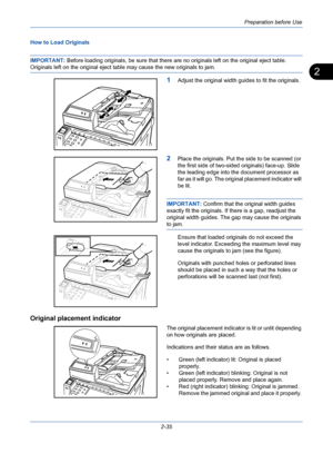 Page 71Preparation before Use
2-35
2
How to Load Originals
IMPORTANT: Before loading originals, be sure that there are no originals left on the original eject table. 
Originals left on the original eject table may cause the new originals to jam.
1Adjust the original width guides to fit the originals.
2Place the originals. Put the side to be scanned (or 
the first side of two-sided originals) face-up. Slide 
the leading edge into the document processor as 
far as it will go. The original placement indicator will...