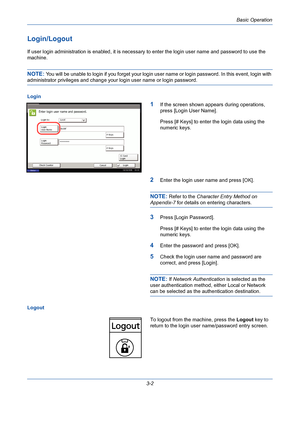 Page 74Basic Operation
3-2
Login/Logout
If user login administration is enabled, it is necessary to enter the login user name and password to use the 
machine.
NOTE: You will be unable to login if you forget your login user name or login password. In this event, login with 
administrator privileges and change your login user name or login password.
Login
1If the screen shown appears during operations, 
press [Login User Name].
Press [# Keys] to enter the login data using the 
numeric keys.
2Enter the login user...