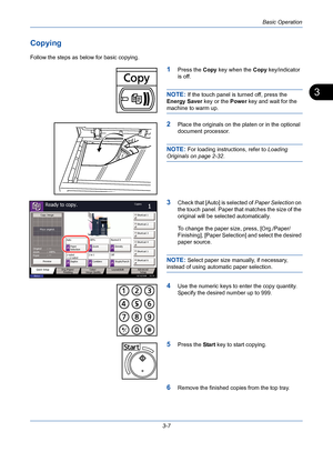 Page 79Basic Operation
3-7
3
Copying
Follow the steps as below for basic copying.
1Press the Copy key when the Copy key/indicator 
is off.
NOTE: If the touch panel is turned off, press the 
Energy Saver key or the Power key and wait for the 
machine to warm up.
2Place the originals on the platen or in the optional 
document processor.
NOTE: For loading instructions, refer to Loading 
Originals on page 2-32.
3Check that [Auto] is selected of Paper Selection on 
the touch panel. Paper that matches the size of the...