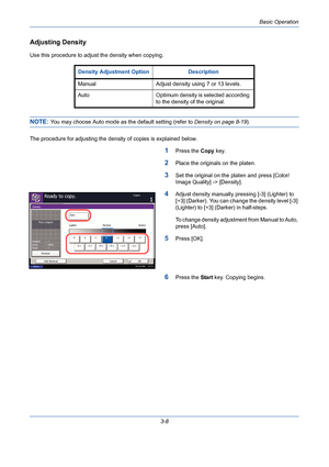 Page 80Basic Operation
3-8
Adjusting Density
Use this procedure to adjust the density when copying.
NOTE: You may choose Auto mode as the default setting (refer to Density on page 8-19).
The procedure for adjusting the density of copies is explained below.
1Press the Copy key.
2Place the originals on the platen.
3Set the original on the platen and press [Color/
Image Quality] -> [Density].
4Adjust density manually pressing [-3] (Lighter) to 
[+3] (Darker). You can change the density level [-3] 
(Lighter) to...