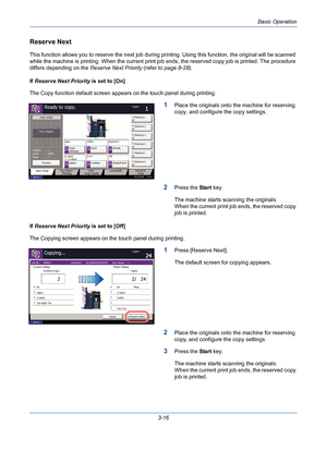 Page 88Basic Operation
3-16
Reserve Next
This function allows you to reserve the next job during printing. Using this function, the original will be scanned 
while the machine is printing. When the current print job ends, the reserved copy job is printed. The procedure 
differs depending on the Reserve Next Priority (refer to page 8-28).
If Reserve Next Priority is set to [On]
The Copy function default screen appears on the touch panel during printing.
1Place the originals onto the machine for reserving 
copy,...