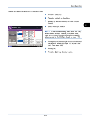 Page 91Basic Operation
3-19
3
Use the procedure below to produce stapled copies.
1Press the Copy key.
2Place the originals on the platen.
3Press [Org./Paper/Finishing] and then [Staple/
Punch].
4Select the staple position.
NOTE: To use saddle stitching, press [Bind and Fold]. 
When placing originals, be sure to place the cover 
page at the bottom. For more information on saddle 
stitching, refer to Booklet from Sheets on page 4-18.
5Press [Original Orientation] to choose orientation of 
the originals, either...