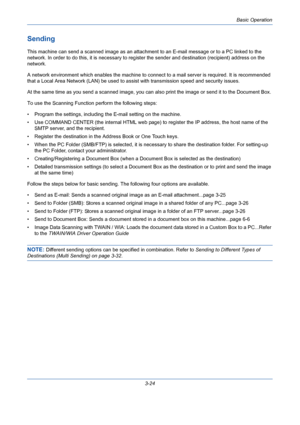 Page 96Basic Operation
3-24
Sending
This machine can send a scanned image as an attachment to an E-mail message or to a PC linked to the 
network. In order to do this, it is necessary to register the sender and destination (recipient) address on the 
network.
A network environment which enables the machine to connect to a mail server is required. It is recommended 
that a Local Area Network (LAN) be used to assist with transmission speed and security issues.
At the same time as you send a scanned image, you can...