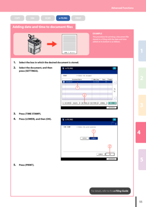 Page 574
2
1
3
5
55
Advanced Functions
Adding date and time to document files
2008 . 7 . 10 11:11
EXAMPLE
The procedure for printing a document file 
stored in e-Filing with the date and time 
added at its bottom is as follows.
1.  Select the box in which the desired document is stored.
2.  Select the document, and then 
press [SETTINGS].
2
1
3.  Press [TIME STAMP].
4. Press [LOWER], and then [OK].
2
1
5.  Press [PRINT].
For details, refer to the e-Filing Guide.
COPYFAXSCANe-FILINGPRINT
Downloaded From...