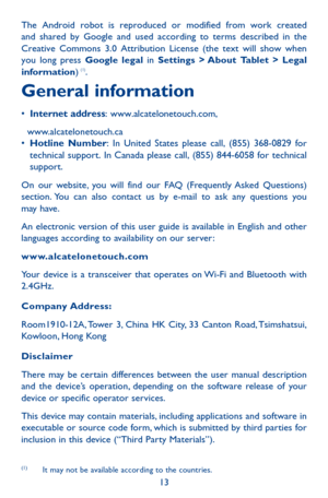 Page 1313
The Android robot is reproduced or modified from work created and shared by Google and used according to terms described in the Creative Commons 3.0 Attribution License (the text will show when you long press Google legal in Settings > About Tablet > Legal information) (1).
General information
•	Internet address:	www.alcatelonetouch.com,
  www.alcatelonetouch.ca•	Hotline Number:	 In	 United	 States	please	 call,	(855)	 368-0829	 for	technical	support.	In	Canada	 please	call,	(855)	 844-6058	 for...