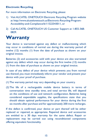 Page 1515
Electronic Recycling
For more information on Electronic Recycling, please:
1)  Visit ALCATEL ONETOUCH Electronic Recycling Program website at http://www.alcatelonetouch.us/Electronic-Recycling-Program-Accessibility-and-Compliance/b/11522543011, or
2)  Call ALCATEL ONETOUCH US Customer Support at 1-855-368-0829.
Warranty
Your device is warranted against any defect or malfunctioning which may occur in conditions of normal use during the warranty period of twelve (12) months (1) from the date of purchase...