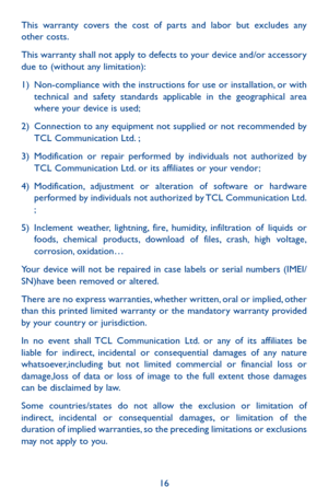 Page 1616
This warranty covers the cost of parts and labor but excludes any other costs.
This warranty shall not apply to defects to your device and/or accessory due to (without any limitation):
1) Non-compliance with the instructions for use or installation, or with technical and safety standards applicable in the geographical area where your device is used;
2) Connection to any equipment not supplied or not recommended by TCL Communication Ltd. ;
3) Modification or repair performed by individuals not...