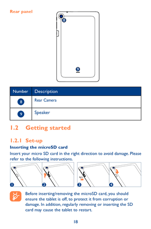 Page 1818
NumberDescription
 8Rear Camera
 9Speaker
1.2 Getting started
1.2.1 Set-upInserting the microSD card Insert your micro SD card in the right direction to avoid damage. Please refer to the following instructions. 
1234
 
Before inserting/removing the microSD card, you should ensure the tablet is off, to protect it from corruption or damage. In addition, regularly removing or inserting the SD card may cause the tablet to restart.
Rear panel
8
9 