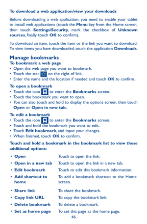 Page 4646
To download a web application/view your downloads
Before downloading a web application, you need to enable your tablet to install web applications (touch the Menu key from the Home screen, then touch Settings\Security, mark the checkbox of Unknown sources, finally touch OK to confirm).
To download an item, touch the item or the link you want to download. To view items you have downloaded, touch the application Downloads. 
Manage bookmarksTo bookmark a web page•	Open the web page you want to bookmark.•...