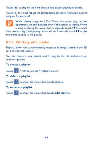 Page 6363
Touch  to skip to the next track in the album, playlist, or shuffle.
Touch  to select repeat mode: Repeating all songs, Repeating current song, or Repeat is off.
While playing songs with Play Music, the pause, play or skip operations are still available even if the screen is locked. When a song is playing for more than 5 seconds, touch  to restart the current song; if the playing time is within 5 seconds, touch  to play the previous song in the playlist.
8.5.2 Working with playlist
Playlists allow you...