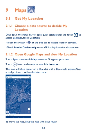 Page 6464
9 Maps  
9.1 Get My Location
9.1.1 Choose a data source to decide My Location
Drag down the status bar to open quick setting panel and touch  to access Settings, touch Location.
•	Touch	the switch  at the title bar to enable location services.
•	Touch	Mode>Device only to set GPS as My Location data source.
9.1.2 Open Google Maps and view My Location
Touch Apps, then touch Maps to enter Google maps screen.
Touch  icon on the map to view My Location. 
The map will then center on a blue dot with a blue...