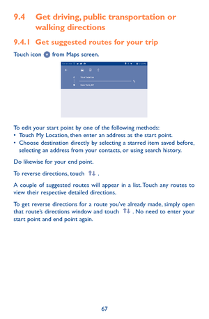 Page 6767
9.4 Get driving, public transportation or 
walking directions
9.4.1 Get suggested routes for your trip
Touch icon  from Maps screen.
To edit your start point by one of the following methods: •	Touch My Location, then enter an address as the start point.•	Choose destination directly by selecting a starred item saved before, selecting an address from your contacts, or using search history.
Do likewise for your end point. 
To reverse directions, touch .
A couple of suggested routes will appear in a list....