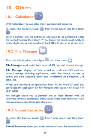 Page 6969
10 Others
10.1 Calculator  
With Calculator, you can solve many mathematical problems.
To access this function, touch  from Home screen and then touch .
Enter a number and the arithmetic operation to be performed, enter the second number, then touch "=" to display the result. Touch DEL to delete digits one by one, touch and hold DEL to delete all at one time. 
10.2 File Manager  
To access this function, touch Apps , and then touch .
File Manager works with both external SD card and internal...