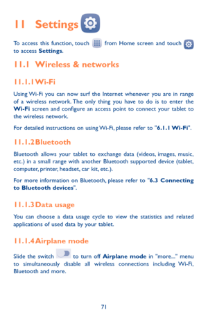 Page 7171
11 Settings  
To access this function, touch  from Home screen and touch  to access Settings.
11.1 Wireless & networks
11.1.1 Wi-Fi
Using Wi-Fi you can now surf the Internet whenever you are in range of a wireless network. The only thing you have to do is to enter the Wi-Fi screen and configure an access point to connect your tablet to the wireless network.
For detailed instructions on using Wi-Fi, please refer to "6.1.1 Wi-Fi".
11.1.2 Bluetooth
Bluetooth allows your tablet to exchange data...