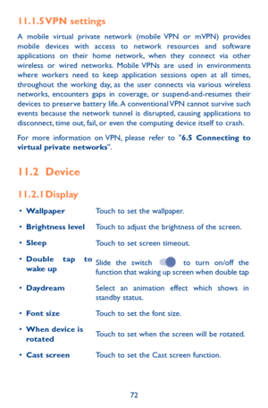 Page 7272
11.1.5 VPN settings
A mobile virtual private network (mobile VPN or mVPN) provides mobile devices with access to network resources and software applications on their home network, when they connect via other wireless or wired networks. Mobile VPNs are used in environments where workers need to keep application sessions open at all times, throughout the working day, as the user connects via various wireless networks, encounters gaps in coverage, or suspend-and-resumes their devices to preserve battery...