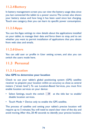 Page 7474
11.2.4 Battery
In battery management screen you can view the battery usage data since you last connected the tablet to a power source. The screen also shows your battery status and how long it has been used since last charging. Touch one category, then you can learn its specific power consumption. 
11.2.5 Apps
You use the Apps settings to view details about the applications installed on your tablet, to manage their data and force them to stop, and to set whether you want to permit installation of...