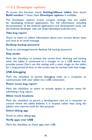 Page 8181
11.5.3  Developer options
To access this function, touch Settings\About tablet, then touch Build number 7 times. Now Developer options is available.
The Developer options screen contains settings that are useful for developing Android applications. For full information, including documentation of the Android applications and development tools, see the Android developer web site (http://developer.android.com).Take bug report 
Touch to select to collect information about your current device state and...