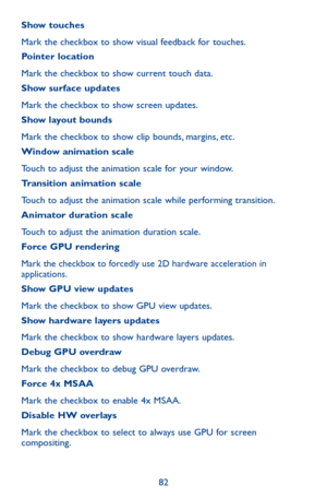 Page 8282
Show touches
Mark the checkbox to show visual feedback for touches.Pointer location
Mark the checkbox to show current touch data.Show surface updates
Mark the checkbox to show screen updates.Show layout bounds
Mark the checkbox to show clip bounds, margins, etc.Window animation scale
Touch to adjust the animation scale for your window.Transition animation scale
Touch to adjust the animation scale while performing transition.Animator duration scale
Touch to adjust the animation duration scale.Force GPU...