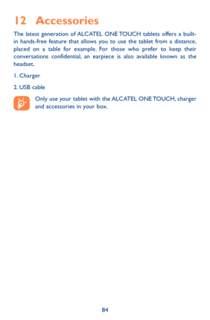 Page 8484
12 Accessories
The latest generation of ALCATEL ONE TOUCH tablets offers a built-in hands-free feature that allows you to use the tablet from a distance, placed on a table for example. For those who prefer to keep their conversations confidential, an earpiece is also available known as the headset.
1. Charger
2. USB cable
Only use your tablet with the ALCATEL ONE TOUCH, charger and accessories in your box. 