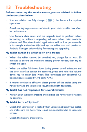 Page 8585
13 Troubleshooting 
Before contacting the service centre, you are advised to follow the instructions below:
•	 You	are	advised	 to	fully	 charge	 (	 ) the battery for optimal operation.
•	 Avoid	 storing	large	amounts	 of	data	 in	your	 tablet	 as	this	 may	 affect	its performance.
•	 Use	 Factory	data	reset	 and	the	upgrade	 tool	to	perform	 tablet	formatting or software upgrading. All user tablet data: contacts, photos, and files, downloaded applications will be lost permanently. It is strongly...