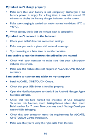 Page 8686
My tablet can’t charge properly
•	 Make	sure	that	your	 battery	 is	not	 completely	 discharged;	if	 the	battery power is empty for a long time, it may take around 20 minutes to display the battery charger indicator on the screen.
•	 Make	 sure	charging	 is	carried	 out	under	 normal	 conditions	 (0°C	to	+40°C).
•	 When	 abroad,	check	 that	the	voltage	 input	is	compatible.
My tablet can’t connect to the Internet
•	 Check	 your	tablet’s	 Internet	 connection	 settings.
•	 Make	sure	you	are	in	a	place...