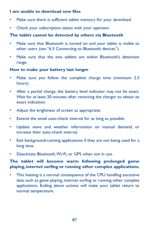 Page 8787
I am unable to download new files
•	 Make	sure	there	 is	sufficient	 tablet	memory	 for	your	 download.
•	 Check	 your	subscription	 status	with	your	 operator.
The tablet cannot be detected by others via Bluetooth
•	 Make	 sure	that	Bluetooth	 is	turned	 on	and	 your	 tablet	 is	visible	 to	other users (see “6.3 Connecting to Bluetooth devices”).
•	 Make	 sure	that	the	two	 tablets	 are	within	 Bluetooth’s	 detection	range.
How to make your battery last longer
•	 Make	sure	you	follow	 the	complete...