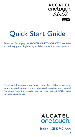 Page 11English - CJB33F401AAA
Quick Start Guide
Thank you for buying the ALCATEL ONETOUCH 6037K. We hope 
you will enjoy your high-quality mobile communication experience.
For more information about how to use the cellphone, please go 
to www.alcatelonetouch.com to download complete user manual. 
Moreover, from the website you can also consult FAQ, realize 
software upgrade, etc. 