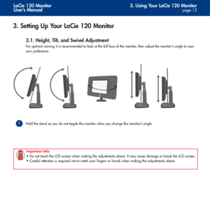 Page 123. Using Your LaCie 120 Monitor
page 12
LaCie 120 Monitor
User’s Manual
3. Setting Up Your LaCie 120 Monitor
3.1. Height, Tilt, and Swivel Adjustment
For optimal viewing it is recommended to look at the full face of the monitor, then adjust the monitors angle to your 
own preference. 
Hold the stand so you do not topple the monitor when you change the monitors angle. 
1
Important Info:
• Do not touch the LCD screen when making the adjustments above. It may cause damage or break the LCD screen.
• Careful...