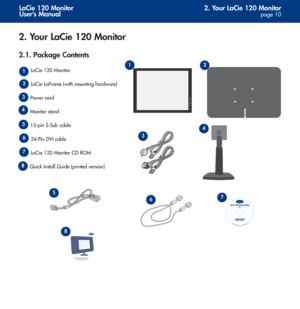 Page 102. Your LaCie 120 Monitor
page 10
LaCie 120 Monitor
User’s Manual
2. Your LaCie 120 Monitor
2.1. Package Contents
LaCie 120 Monitor
LaCie LaFrame (with mounting hardware)
Power cord
Monitor stand
15-pin S-Sub cable
24-Pin DVI cable
LaCie 120 Monitor CD ROM 
Quick Install Guide (printed version) 1
2
3
3
4
5
5
6
6
7
8
© Copyright 2005, All r
ights reserved. 081505 710039
12
4
7
8
 