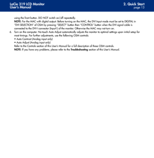 Page 132. Quick Start
page 13
LaCie 319 LCD Monitor
User’s Manual
using the front button. DO NOT switch on/off repeatedly.
NOTE:For the MAC with digital output: Before turning on the MAC, the DVI Input mode must be set to DIGITAL in
“DVI SELECTION” of OSM by pressing “SELECT” button then “CONTROL” button when the DVI signal cable is
connected to the DVII connector (Input1) of the monitor. Otherwise the MAC may not turn on.
6. Turn on the computer. Notouch Auto Adjust automatically adjusts the monitor to optimal...