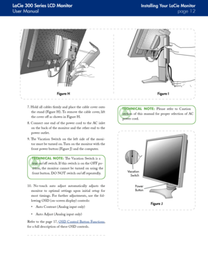 Page 12
LaCie 300 Series LCD Monitor
User Manualpage 
Installing Your LaCie Monitor
TeChNICAl  NOTe:  Please  refer  to  Caution 
section  of  this  manual  for  proper  selection  of  AC 
power cord.
7. Hold all cables firmly and place the cable cover onto 
the stand (Figure H). To remove the cable cover, lift 
the cover off as shown in Figure H.
8.  Connect  one  end  of  the  power  cord  to  the  AC  inlet 
on the back of the monitor and the other end to the 
power outlet.
9.  The  Vacation...