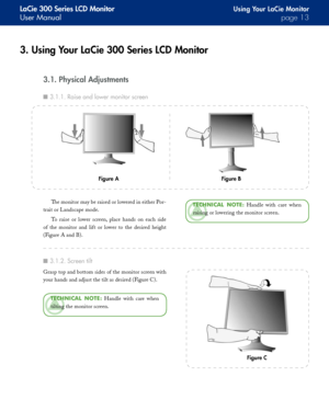 Page 13
LaCie 300 Series LCD Monitor
User Manualpage 
Using Your LaCie Monitor
3. Using Your LaCie 300 Series LCD Monitor
3.1. Physical Adjustments
The monitor may be raised or lowered in either Por-
trait or Landscape mode.
To  raise  or  lower  screen,  place  hands  on  each  side 
of  the  monitor  and  lift  or  lower  to  the  desired  height 
(Figure A and B).
TeChNICAl  NOTe:  Handle  with  care  when 
raising or lowering the monitor screen.
Figure BFigure A
3.1.1. Raise and lower monitor...