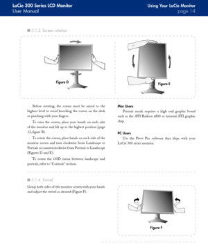 Page 14
LaCie 300 Series LCD Monitor
User Manualpage 
Using Your LaCie Monitor
Before  rotating,  the  screen  must  be  raised  to  the 
highest  level  to  avoid  knocking  the  screen  on  the  desk 
or pinching with your fingers.
To  raise  the  screen,  place  your  hands  on  each  side 
of the monitor and lift up to the highest position (page 
13, figure B).
To rotate the screen, place hands on each side of the 
monitor  screen  and  turn  clockwise  f rom  Landscape  to 
Portrait or...