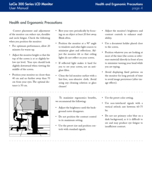 Page 4
LaCie 300 Series LCD Monitor
User Manualpage 
Health and Ergonomic Precautions
Correct  placement  and  adjustment 
of the monitor can reduce eye, shoulder 
and  neck  fatigue.  Check  the  following 
when you position the monitor:
For  optimum  performance,  allow  20 
minutes for warm-up.
Adjust the monitor height so that the 
top of the screen is at or slightly be-
low eye level.  Your eyes should look 
slightly downward when viewing the 
middle of the screen.
Position your monitor no closer...