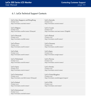 Page 40
LaCie 300 Series LCD Monitor
User Manualpage 0
Contacting Customer Suppor t
6.1. LaCie Technical Support Contacts
LaCie Asia, Singapore, and Hong Kong 
Contact us at: 
http://www.lacie.com/asia/contact/
LaCie Australia 
Contact us at: 
http://www.lacie.com/au/contact/
LaCie Belgium 
Contact us at: 
http://www.lacie.com/be/contact/ (Français)
LaCie Canada 
Contact us at: 
http://www.lacie.com/caen/contact/ (English)
LaCie Denmark 
Contact us at: 
http://www.lacie.com/dk/contact
LaCie Finland...