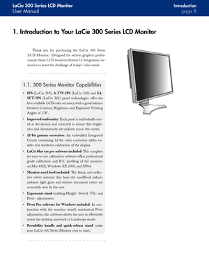 Page 8
LaCie 300 Series LCD Monitor
User Manualpage 
Introduction
1. Introduction to Your LaCie 300 Series LCD Monitor
Thank  you  for  purchasing  the  LaCie  300  Series 
LCD  Monitor.    Designed  for  serious  graphics  profes-
sionals, these LCD monitors feature 12-bit gamma cor-
rection to meet the challenge of today’s color needs.
1.1. 300 Series Monitor Capabilities
IPS  (LaCie  319), A-TW-IPS  (LaCie  320)  and SA-
SF T-IPS  (LaCie  321)  panel  technologies  offer  the 
best available LCD color...