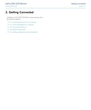 Page 13LaCie 324 LCD Monitor Getting Connected
User Manual page 13
2. Getting Connected
Installing your LaCie 324 LCD Monitor is easy, requiring only a 
few simple connections:
 ✦2.1. Connecting the Monitor to Your Computer
 ✦2.2. Connecting Headphones or Speakers
 ✦2.3. Connecting USB Devices 
 ✦2.4. Ergonomic Adjustments
 ✦2.5. Installing an Alternative Stand or Attachment
  