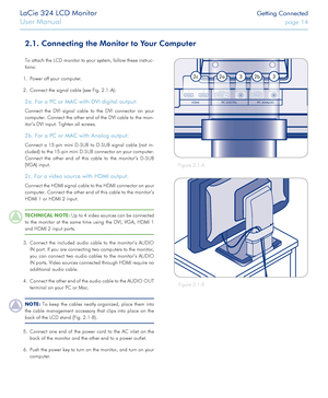 Page 14LaCie 324 LCD Monitor Getting Connected
User Manual page 14
2.1. Connecting the Monitor to Your Computer
To attach the LCD monitor to your system, follow these instruc-
tions:
1. Power off your computer.
2. Connect the signal cable (see Fig. 2.1-A):
2a. For a PC or MAC with DVI digital output:
Connect the DVI signal cable to the DVI connector on your 
computer. Connect the other end of the DVI cable to the mon-
itor’s DVI input. Tighten all screws.
2b. For a PC or MAC with Analog output:
Connect a 15-pin...