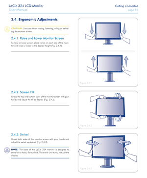 Page 16LaCie 324 LCD Monitor Getting Connected
User Manual page 16
2.4. Ergonomic Adjustments
CAUTION: Use care when raising, lowering, titling or swivel-
ing the monitor screen.
2.4.1. Raise and Lower Monitor Screen
To raise or lower screen, place hands on each side of the moni-
tor and raise or lower to the desired height (Fig. 2.4.1).
Figure 2.4.2
Figure 2.4.1
Figure 2.4.3
2.4.2. Screen Tilt
Grasp the top and bottom sides of the monitor screen with your 
hands and adjust the tilt as desired (Fig. 2.4.2)....