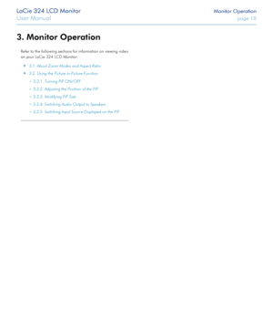 Page 18LaCie 324 LCD Monitor Monitor Operation
User Manual page 18
3. Monitor Operation
Refer to the following sections for information on viewing video 
on your LaCie 324 LCD Monitor:
 ✦3.1. About Zoom Modes and Aspect Ratio
 ✦3.2. Using the Picture-in-Picture Function 
 ✧3.2.1. Turning PiP ON/OFF
 ✧3.2.2. Adjusting the Position of the PiP 
 ✧3.2.3. Modifying PiP Size
 ✧3.2.4. Switching Audio Output to Speakers 
 ✧3.2.5. Switching Input Source Displayed on the PiP
  