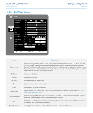 Page 26LaCie 324 LCD Monitor Settings and Adjustments
User Manual page 26
ItemDescription
Screen mode
This function toggles between three preset display modes called Standard, Cinema, CG, Photo, Text and 
DTP. Each of these modes optimizes image quality for specific uses by adjusting Luminance, Brightness, 
Contrast, Tint, Saturation, Sharpness. Please find below the default settings corresponding to these modes. 
These settings can be changed. The Cinema mode is best for viewing video content. The CG mode is...