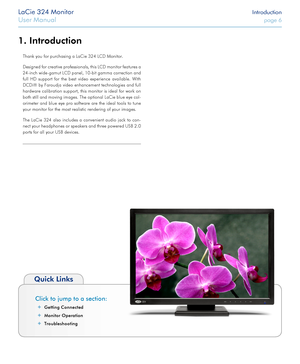 Page 6LaCie 324 Monitor Introduction
User Manual page 6
1. Introduction
Click to jump to a section:
 ✦Getting Connected
 ✦Monitor Operation
 ✦Troubleshooting
Quick Links
Thank you for purchasing a LaCie 324 LCD Monitor. 
Designed for creative professionals, this LCD monitor features a 
24-inch wide-gamut LCD panel, 10-bit gamma correction and 
full HD support for the best video experience available. With 
DCDi® by Faroudja video enhancement technologies and full 
hardware calibration support, this monitor is...