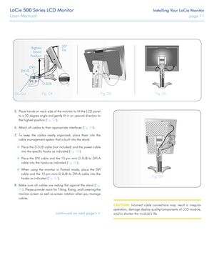 Page 11LaCie 500 Series LCD Monitor Installing Your LaCie Monitor
User Manual page 11
5. Place hands on each side of the monitor to tilt the LCD panel 
to a 30-degree angle and gently tilt in an upward direction to 
the highest position (Fig. 04).
6. Attach all cables to their appropriate interfaces (Fig. 04).
7. To keep the cables neatly organized, place them into the 
cable management system that is built into the stand.
 ❖Place the D-SUB cable (not included) and the power cable 
into the specific hooks as...