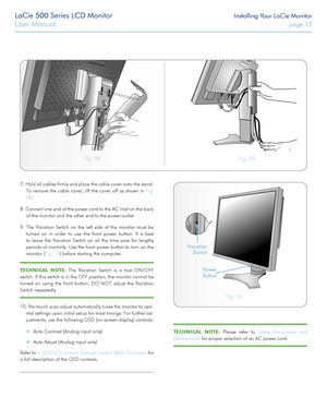 Page 12LaCie 500 Series LCD Monitor Installing Your LaCie Monitor
User Manual page 12
7. Hold all cables firmly and place the cable cover onto the stand. 
To remove the cable cover, lift the cover off as shown in Fig. 
08.
8. Connect one end of the power cord to the AC inlet on the back 
of the monitor and the other end to the power outlet.
9. The Vacation Switch on the left side of the monitor must be 
turned on in order to use the front power button. It is best 
to leave the Vacation Switch on all the time...